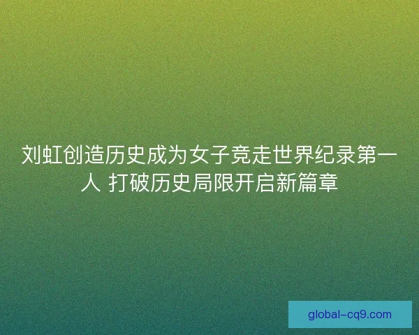 刘虹创造历史成为女子竞走世界纪录第一人 打破历史局限开启新篇章